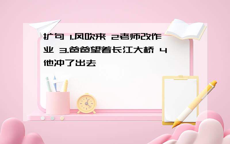 扩句 1.风吹来 2老师改作业 3.爸爸望着长江大桥 4他冲了出去