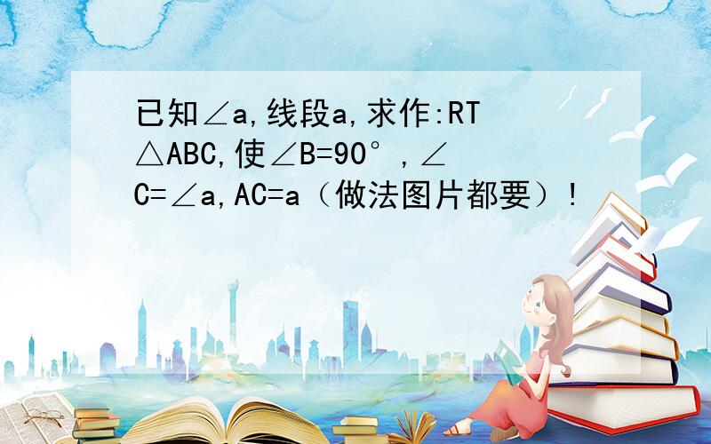 已知∠a,线段a,求作:RT△ABC,使∠B=90°,∠C=∠a,AC=a（做法图片都要）!