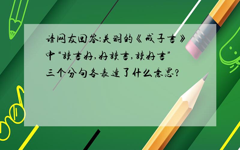 请网友回答：关羽的《戒子书》中“读书好,好读书,读好书”三个分句各表达了什么意思?