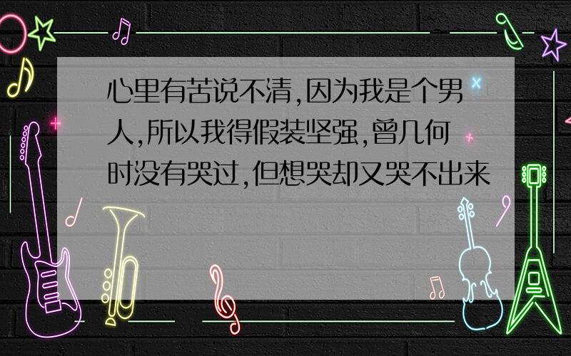 心里有苦说不清,因为我是个男人,所以我得假装坚强,曾几何时没有哭过,但想哭却又哭不出来