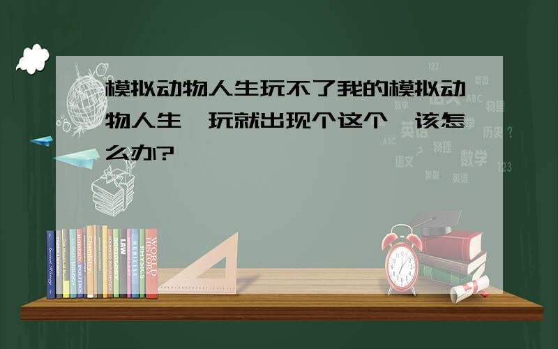 模拟动物人生玩不了我的模拟动物人生一玩就出现个这个,该怎么办?