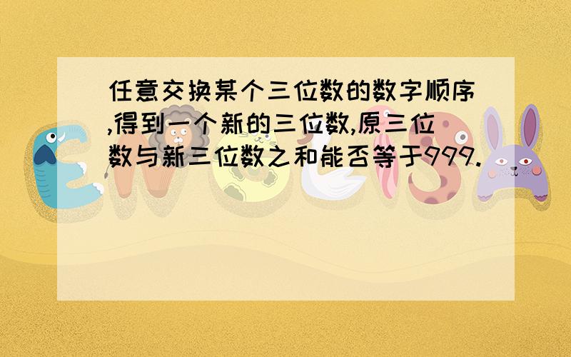 任意交换某个三位数的数字顺序,得到一个新的三位数,原三位数与新三位数之和能否等于999.