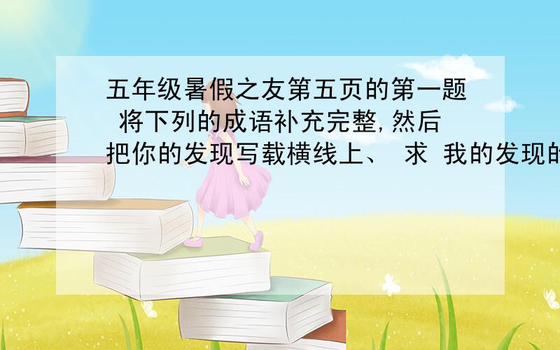 五年级暑假之友第五页的第一题 将下列的成语补充完整,然后把你的发现写载横线上、 求 我的发现的