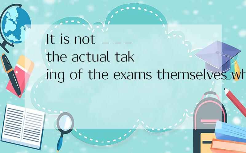 It is not ___ the actual taking of the exams themselves whic