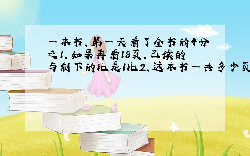 一本书,第一天看了全书的4分之1,如果再看18页,已读的与剩下的比是1比2,这本书一共多少页