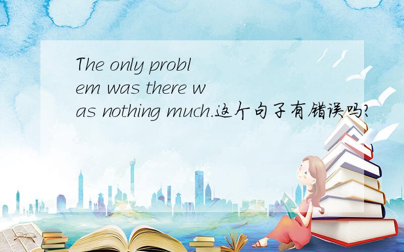 The only problem was there was nothing much.这个句子有错误吗?