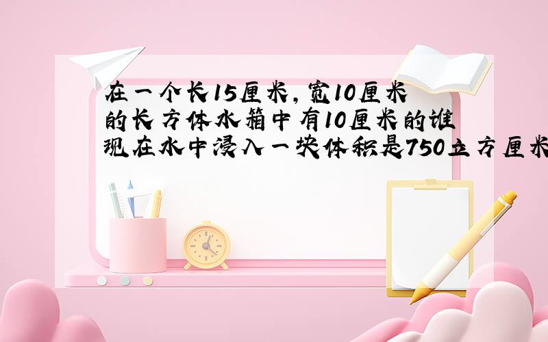 在一个长15厘米,宽10厘米的长方体水箱中有10厘米的谁现在水中浸入一块体积是750立方厘米的石头,水面恰好上