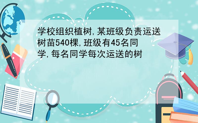 学校组织植树,某班级负责运送树苗540棵,班级有45名同学,每名同学每次运送的树