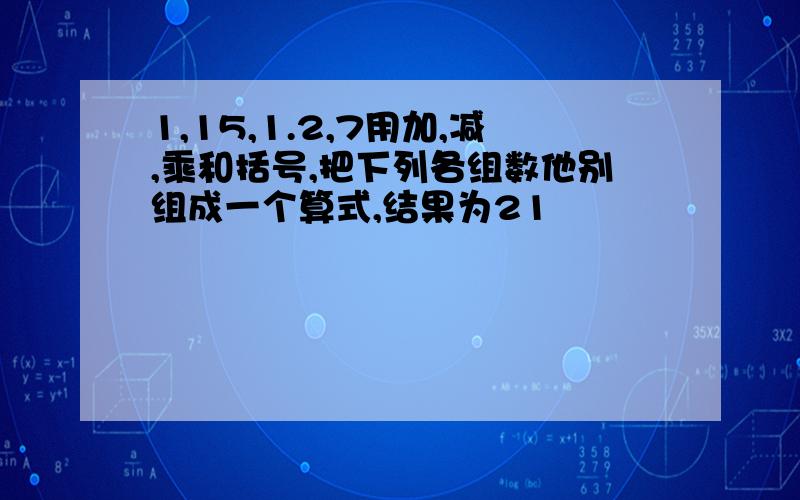 1,15,1.2,7用加,减,乘和括号,把下列各组数他别组成一个算式,结果为21