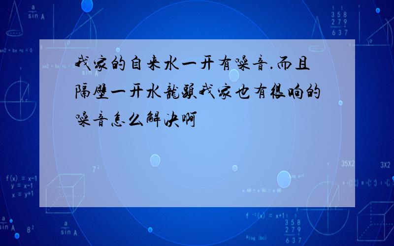 我家的自来水一开有噪音.而且隔壁一开水龙头我家也有很响的噪音怎么解决啊