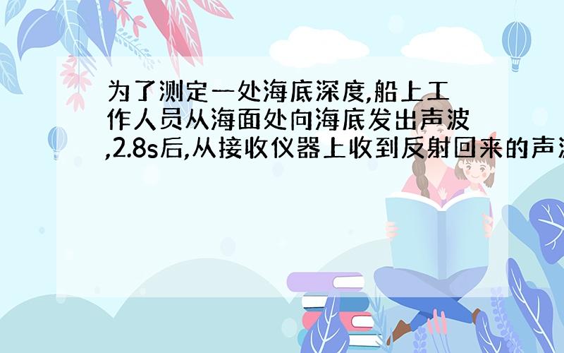 为了测定一处海底深度,船上工作人员从海面处向海底发出声波,2.8s后,从接收仪器上收到反射回来的声波.