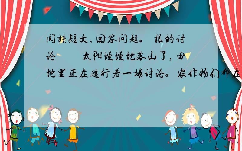 阅读短文，回答问题。 根的讨论 　　太阳慢慢地落山了，田地里正在进行着一场讨论。农作物们都在讲自己的根呢！ &