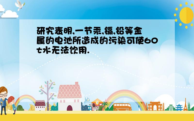 研究表明,一节汞,镉,铅等金属的电池所造成的污染可使60t水无法饮用.