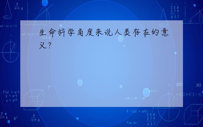 生命科学角度来说人类存在的意义?