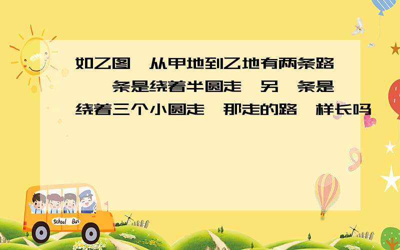 如乙图,从甲地到乙地有两条路,一条是绕着半圆走,另一条是绕着三个小圆走,那走的路一样长吗