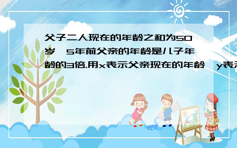 父子二人现在的年龄之和为50岁,5年前父亲的年龄是儿子年龄的3倍.用x表示父亲现在的年龄,y表示儿子现在的