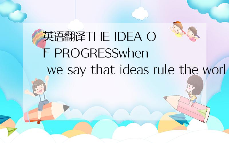 英语翻译THE IDEA OF PROGRESSwhen we say that ideas rule the worl