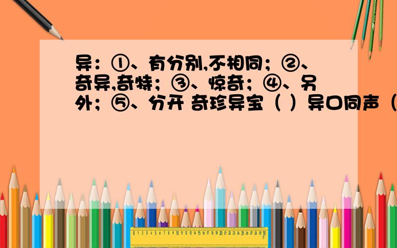 异：①、有分别,不相同；②、奇异,奇特；③、惊奇；④、另外；⑤、分开 奇珍异宝（ ）异口同声（ ）离异