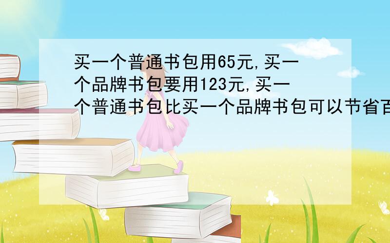 买一个普通书包用65元,买一个品牌书包要用123元,买一个普通书包比买一个品牌书包可以节省百分之几?