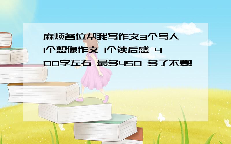 麻烦各位帮我写作文3个写人 1个想像作文 1个读后感 400字左右 最多450 多了不要!