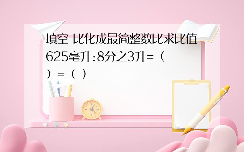 填空 比化成最简整数比求比值625毫升:8分之3升=（ ）=（ ）