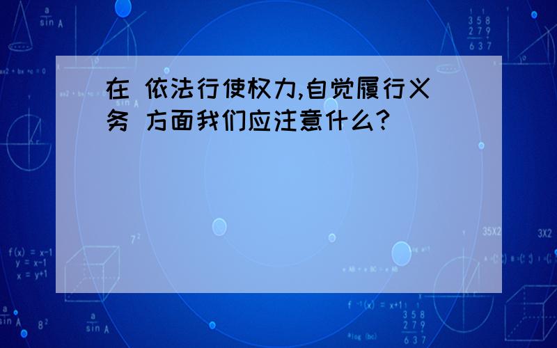 在 依法行使权力,自觉履行义务 方面我们应注意什么?