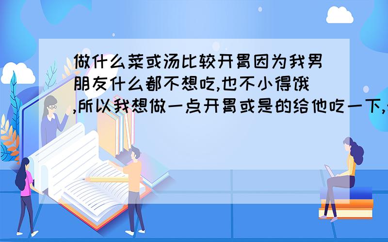 做什么菜或汤比较开胃因为我男朋友什么都不想吃,也不小得饿,所以我想做一点开胃或是的给他吃一下,希望大家能提供一点,