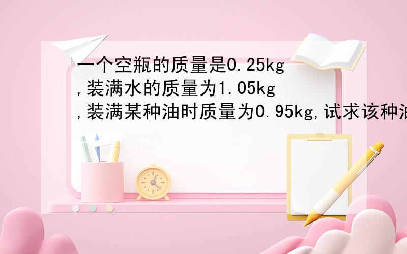 一个空瓶的质量是0.25kg,装满水的质量为1.05kg,装满某种油时质量为0.95kg,试求该种油的密度,