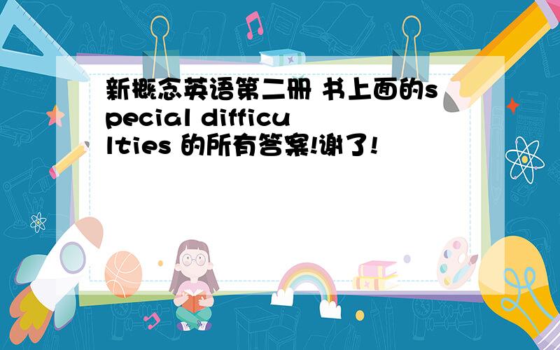 新概念英语第二册 书上面的special difficulties 的所有答案!谢了!