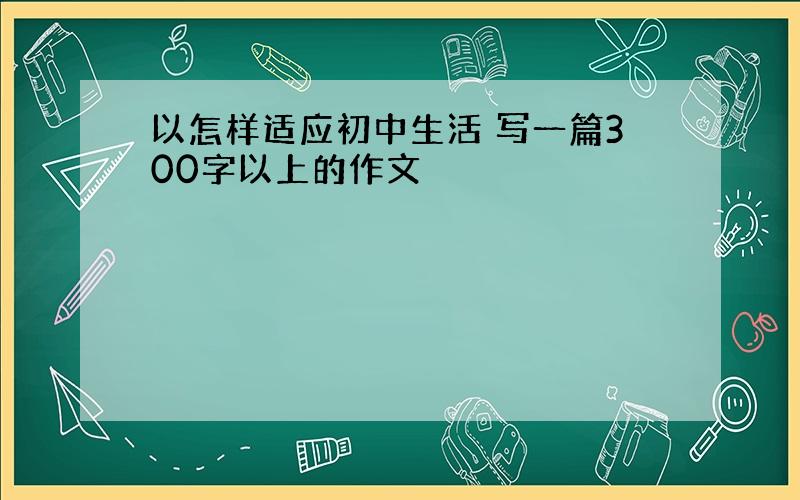 以怎样适应初中生活 写一篇300字以上的作文