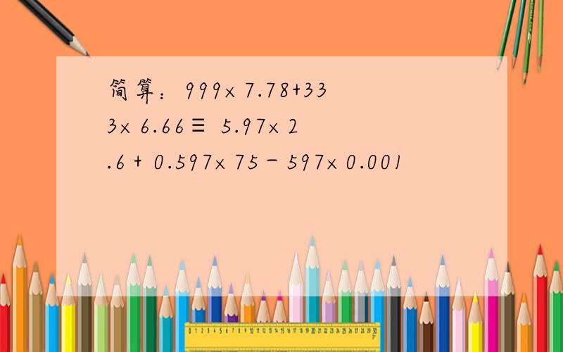 简算：999×7.78+333×6.66≡ 5.97×2.6＋0.597×75－597×0.001