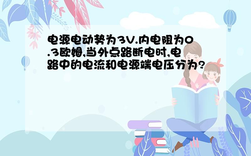 电源电动势为3V.内电阻为0.3欧姆,当外点路断电时,电路中的电流和电源端电压分为?