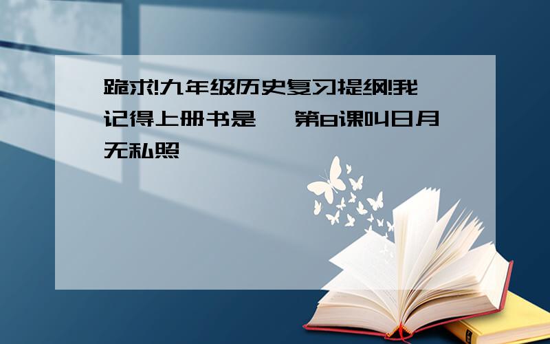 跪求!九年级历史复习提纲!我记得上册书是 《第8课叫日月无私照》