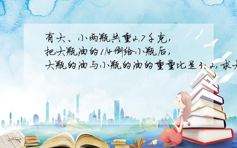 有大、小两瓶共重2.7千克,把大瓶油的1/4倒给小瓶后,大瓶的油与小瓶的油的重量比是3：2,求大、小瓶子里原来分别装有多