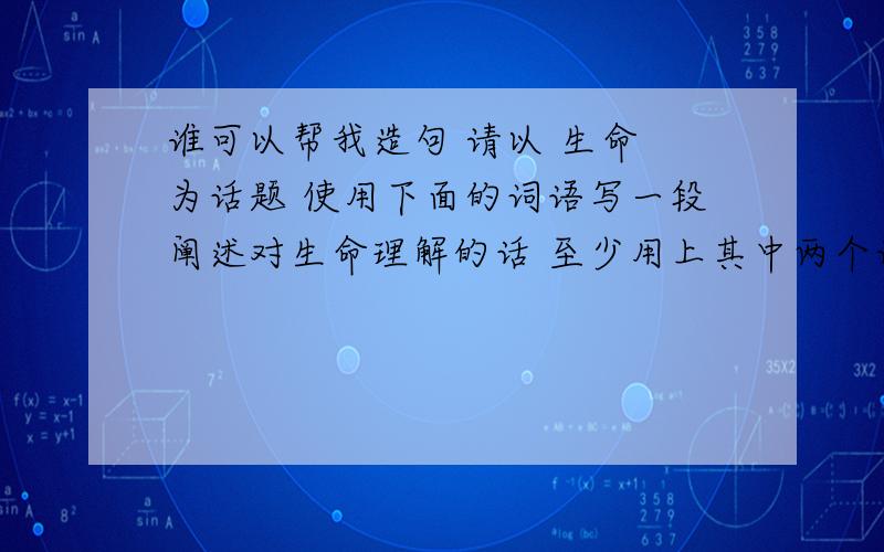 谁可以帮我造句 请以 生命 为话题 使用下面的词语写一段阐述对生命理解的话 至少用上其中两个词语 至少运用一种修辞 历程