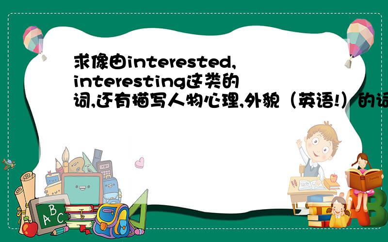 求像由interested,interesting这类的词,还有描写人物心理,外貌（英语!）的词,