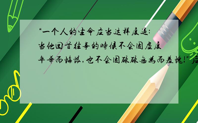 “一个人的生命应当这样度过:当他回首往事的时候不会因虚度年华而悔恨,也不会因碌碌无为而羞愧!”后两句是