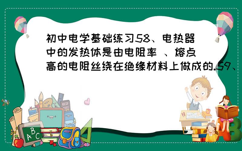 初中电学基础练习58、电热器中的发热体是由电阻率 、熔点高的电阻丝绕在绝缘材料上做成的.59、电阻R1 的阻值是电阻R2