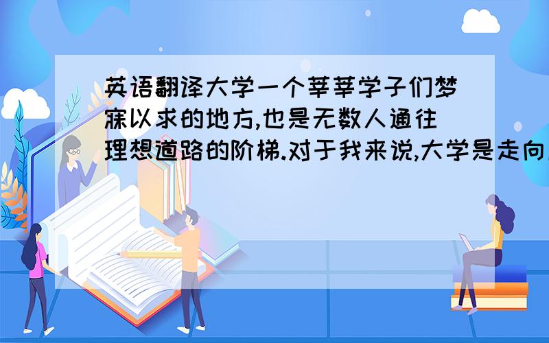 英语翻译大学一个莘莘学子们梦寐以求的地方,也是无数人通往理想道路的阶梯.对于我来说,大学是走向成功的垫脚石,是为梦想打下