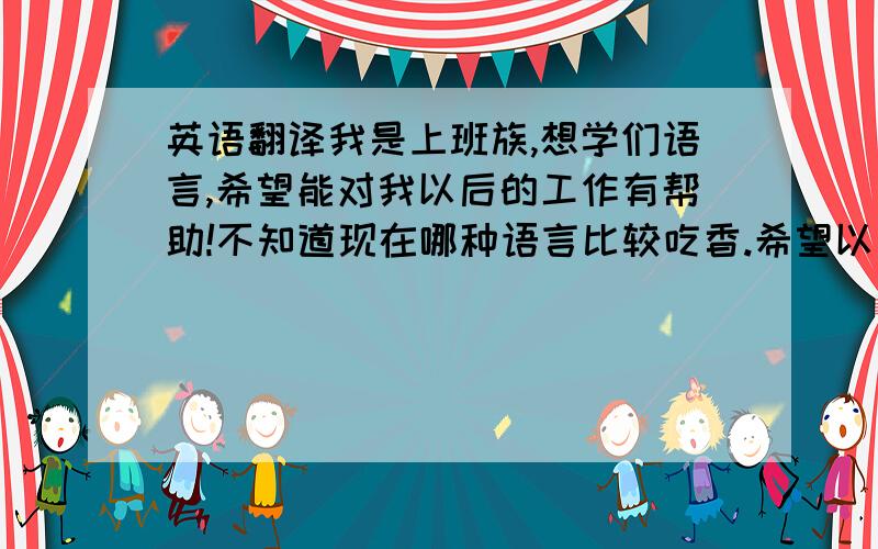 英语翻译我是上班族,想学们语言,希望能对我以后的工作有帮助!不知道现在哪种语言比较吃香.希望以后能靠这个吃饭.请了解的指