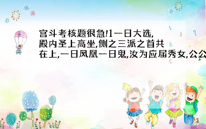 宫斗考核题很急!1一日大选,殿内圣上高坐,侧之三派之首共在上,一日凤凰一日鬼,汝为应届秀女,公公告知,每个秀女需展才艺一