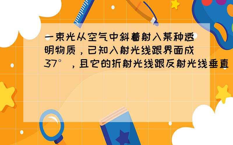 一束光从空气中斜着射入某种透明物质，已知入射光线跟界面成37°，且它的折射光线跟反射光线垂直，则它的反射角为___，折射