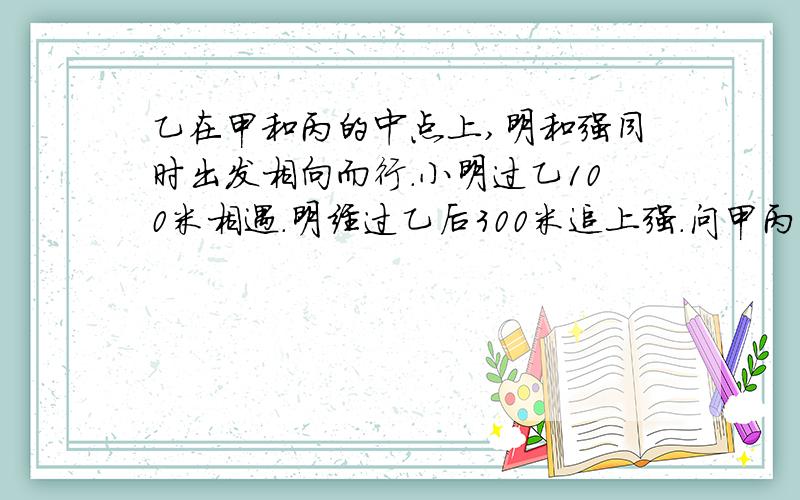 乙在甲和丙的中点上,明和强同时出发相向而行.小明过乙100米相遇.明经过乙后300米追上强.问甲丙两站的距离.