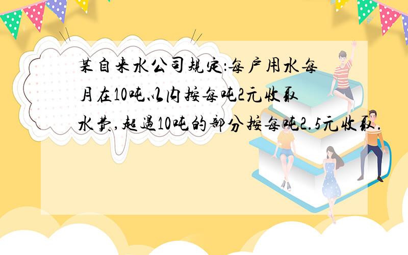 某自来水公司规定：每户用水每月在10吨以内按每吨2元收取水费,超过10吨的部分按每吨2.5元收取.