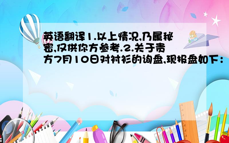 英语翻译1.以上情况,乃属秘密,仅供你方参考.2.关于贵方7月10日对衬衫的询盘,现报盘如下：3.我公司希望贵公司明白,