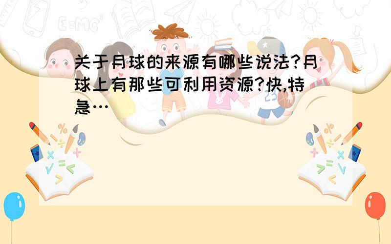 关于月球的来源有哪些说法?月球上有那些可利用资源?快,特急…