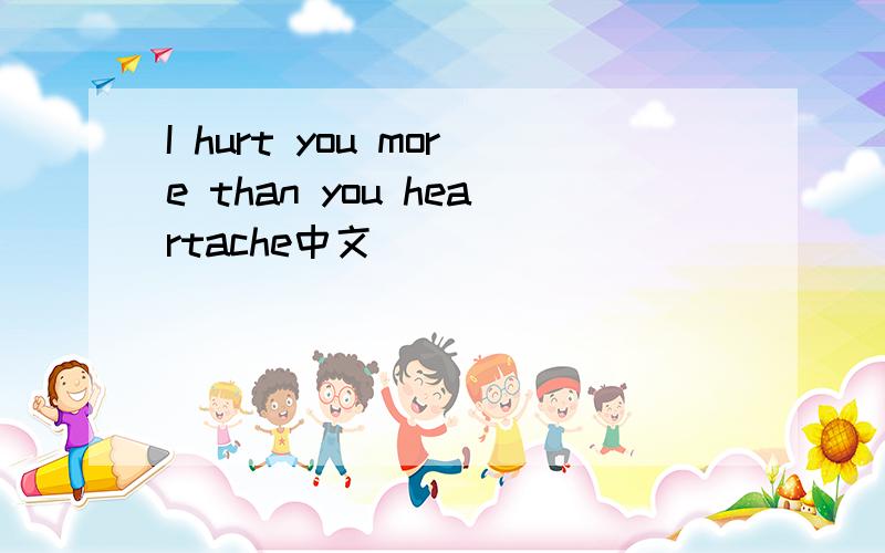 I hurt you more than you heartache中文