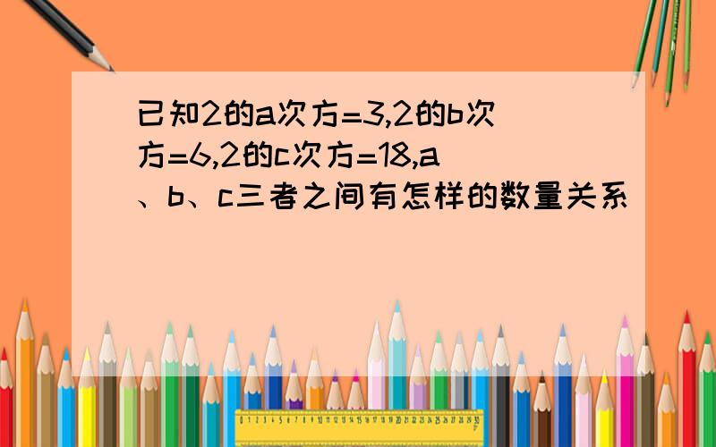 已知2的a次方=3,2的b次方=6,2的c次方=18,a、b、c三者之间有怎样的数量关系