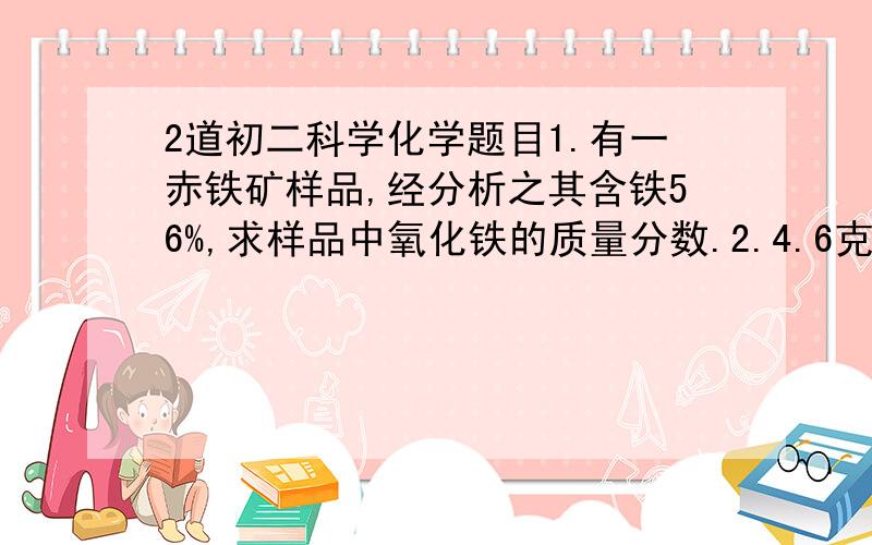 2道初二科学化学题目1.有一赤铁矿样品,经分析之其含铁56%,求样品中氧化铁的质量分数.2.4.6克某物质,在氧气中充分