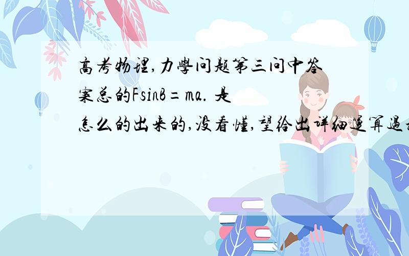 高考物理,力学问题第三问中答案总的FsinB=ma. 是怎么的出来的,没看懂,望给出详细运算过程,和分析